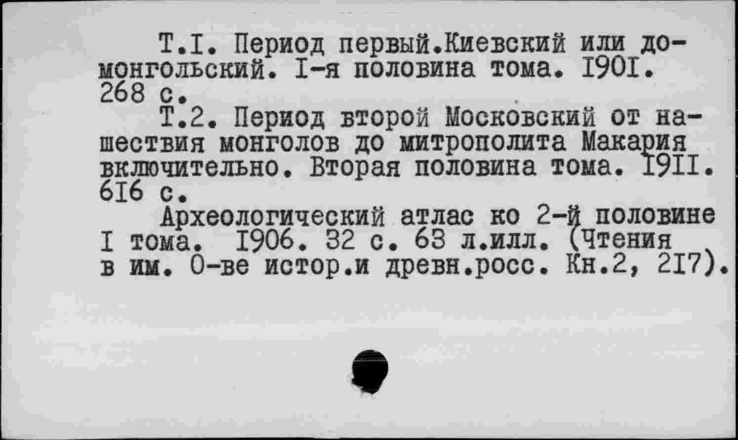 ﻿Т.I. Период первый.Киевский или домонгольский. I-я половина тома. 1901. 268 с.
Т.2. Период второй Московский от нашествия монголов до митрополита Макария включительно. Вторая половина тома. 1911. 616 с.
Археологический атлас ко 2-й половине I тома. 1906. 32 с. 63 л.илл. (Чтения в им. О-ве истор.и древн.росс. Кн.2, 217).